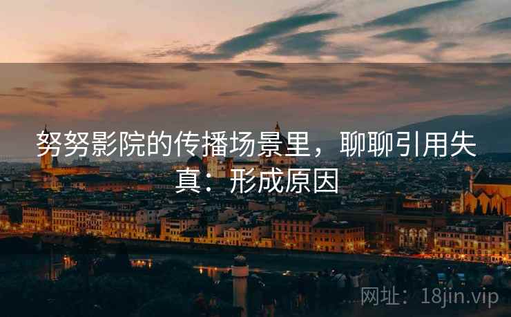 努努影院的传播场景里，聊聊引用失真：形成原因
