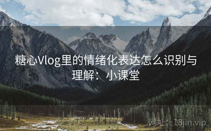 糖心Vlog里的情绪化表达怎么识别与理解：小课堂