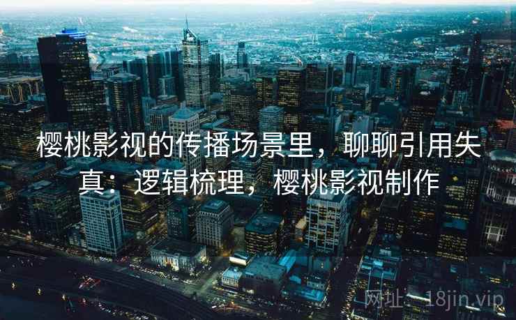 樱桃影视的传播场景里，聊聊引用失真：逻辑梳理，樱桃影视制作