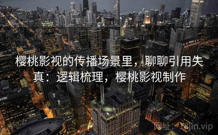 樱桃影视的传播场景里，聊聊引用失真：逻辑梳理，樱桃影视制作