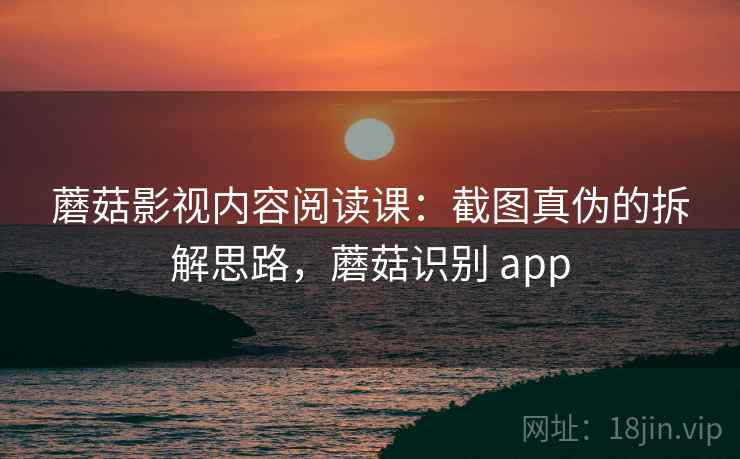 蘑菇影视内容阅读课:截图真伪的拆解思路,蘑菇识别 app 蘑菇影视内容阅读课:截图真伪的拆解思路,蘑菇识别 app