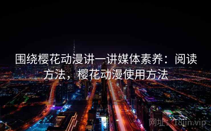 围绕樱花动漫讲一讲媒体素养:阅读方法,樱花动漫使用方法 围绕樱花动漫讲一讲媒体素养:阅读方法,樱花动漫使用方法