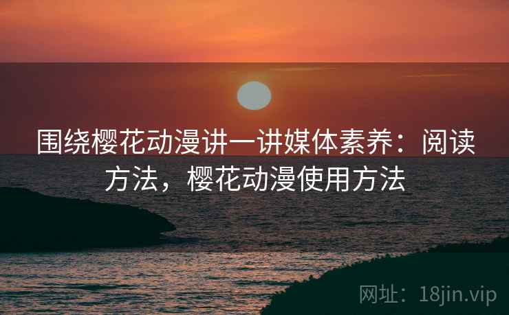 围绕樱花动漫讲一讲媒体素养:阅读方法,樱花动漫使用方法 围绕樱花动漫讲一讲媒体素养:阅读方法,樱花动漫使用方法