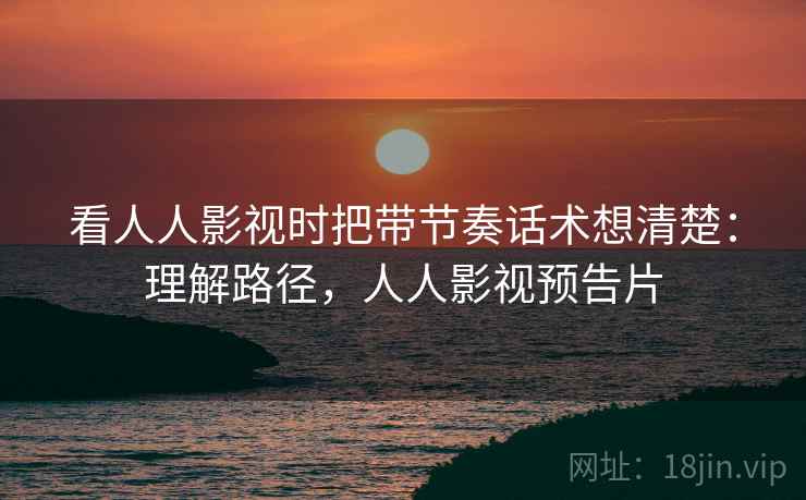 看人人影视时把带节奏话术想清楚:理解路径,人人影视预告片 看人人影视时把带节奏话术想清楚:理解路径,人人影视预告片