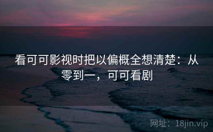 看可可影视时把以偏概全想清楚：从零到一，可可看剧