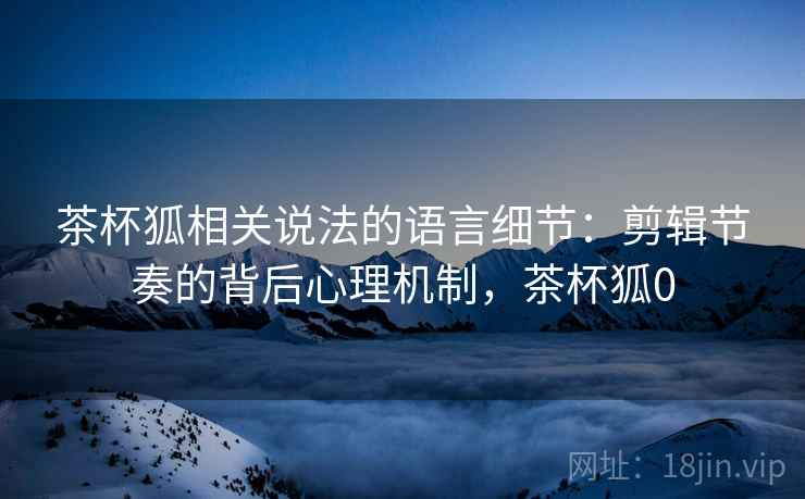 茶杯狐相关说法的语言细节:剪辑节奏的背后心理机制,茶杯狐0 茶杯狐相关说法的语言细节:剪辑节奏的背后心理机制,茶杯狐0