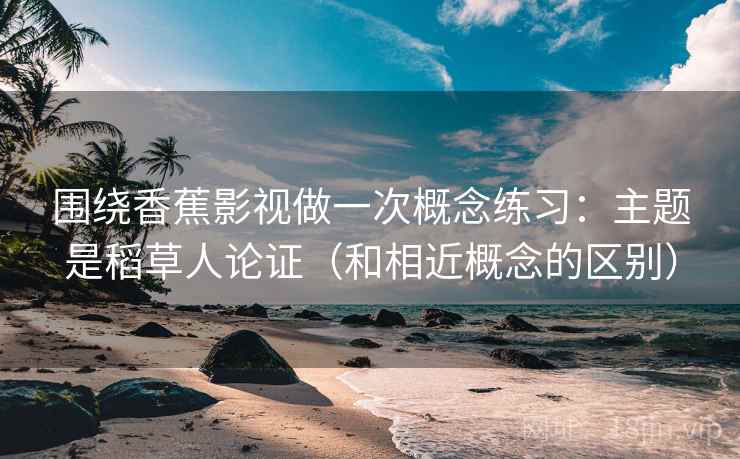 围绕香蕉影视做一次概念练习：主题是稻草人论证（和相近概念的区别）