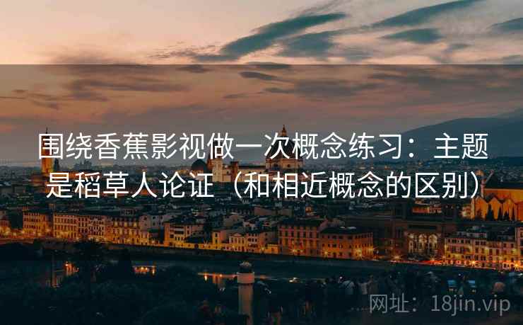 围绕香蕉影视做一次概念练习：主题是稻草人论证（和相近概念的区别）