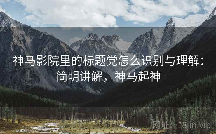 神马影院里的标题党怎么识别与理解:简明讲解,神马起神 神马影院里的标题党怎么识别与理解:简明讲解,神马起神