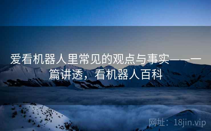 爱看机器人里常见的观点与事实——一篇讲透,看机器人百科 爱看机器人里常见的观点与事实——一篇讲透,看机器人百科