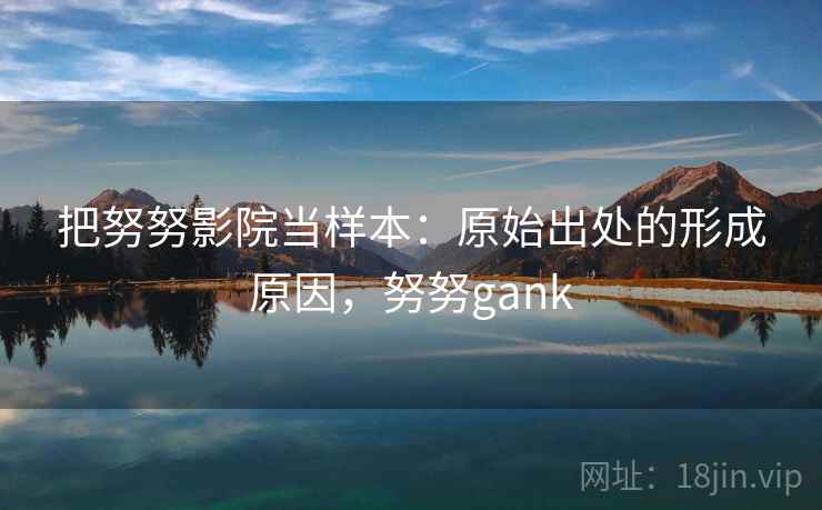 把努努影院当样本:原始出处的形成原因,努努gank 把努努影院当样本:原始出处的形成原因,努努gank