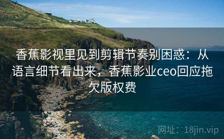 香蕉影视里见到剪辑节奏别困惑:从语言细节看出来,香蕉影业ceo回应拖欠版权费 香蕉影视里见到剪辑节奏别困惑:从语言细节看出来,香蕉影业ceo回应拖欠版权费