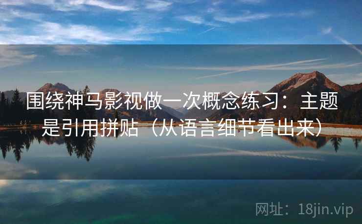 围绕神马影视做一次概念练习:主题是引用拼贴(从语言细节看出来) 围绕神马影视做一次概念练习:主题是引用拼贴(从语言细节看出来)