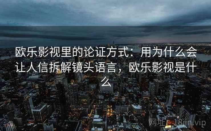 欧乐影视里的论证方式:用为什么会让人信拆解镜头语言,欧乐影视是什么 欧乐影视里的论证方式:用为什么会让人信拆解镜头语言,欧乐影视是什么