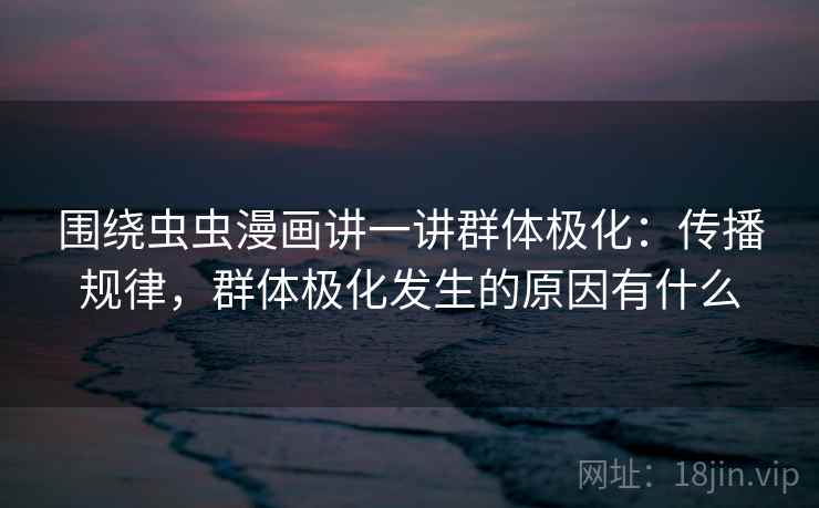 围绕虫虫漫画讲一讲群体极化：传播规律，群体极化发生的原因有什么