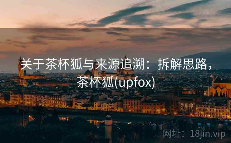 关于茶杯狐与来源追溯：拆解思路，茶杯狐(upfox)
