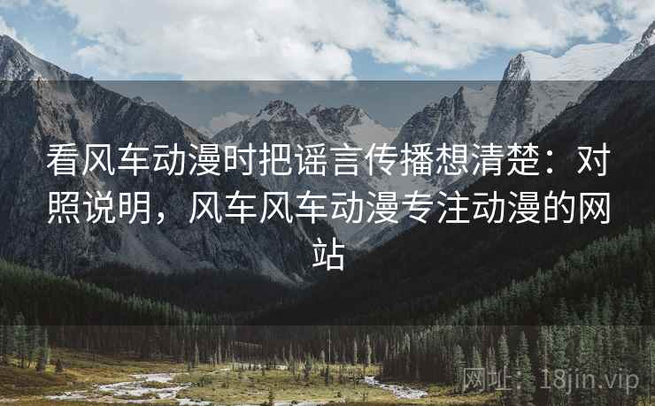 看风车动漫时把谣言传播想清楚：对照说明，风车风车动漫专注动漫的网站