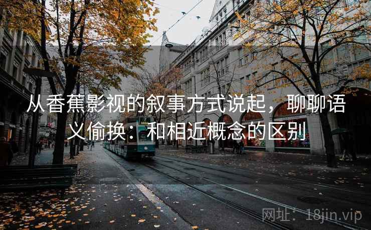 从香蕉影视的叙事方式说起，聊聊语义偷换：和相近概念的区别
