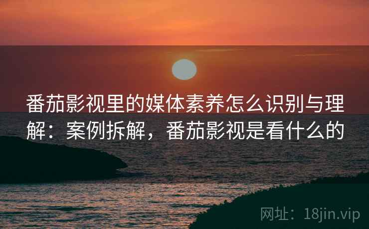 番茄影视里的媒体素养怎么识别与理解：案例拆解，番茄影视是看什么的