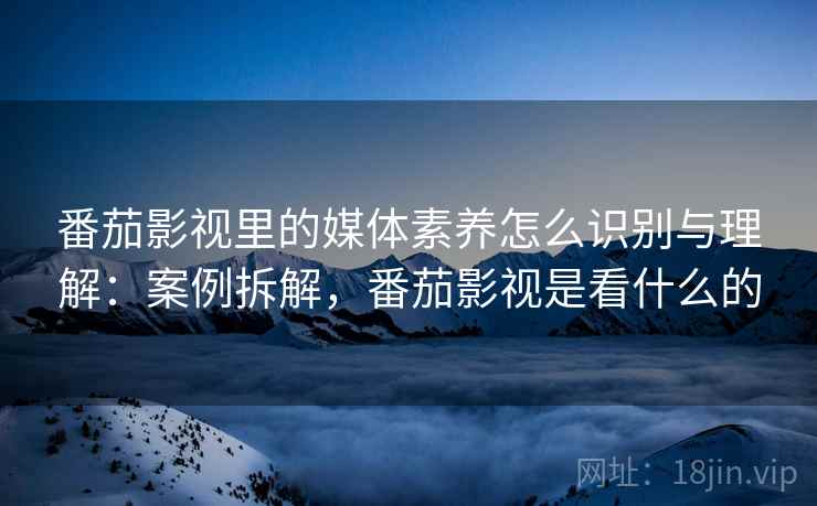 番茄影视里的媒体素养怎么识别与理解：案例拆解，番茄影视是看什么的