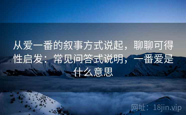 从爱一番的叙事方式说起，聊聊可得性启发：常见问答式说明，一番爱是什么意思