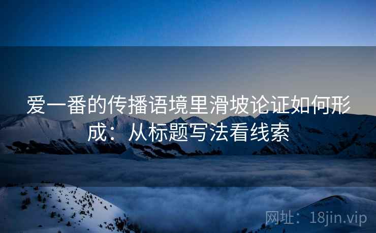 爱一番的传播语境里滑坡论证如何形成：从标题写法看线索