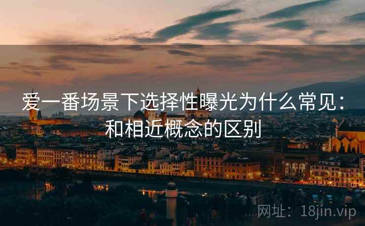 爱一番场景下选择性曝光为什么常见：和相近概念的区别