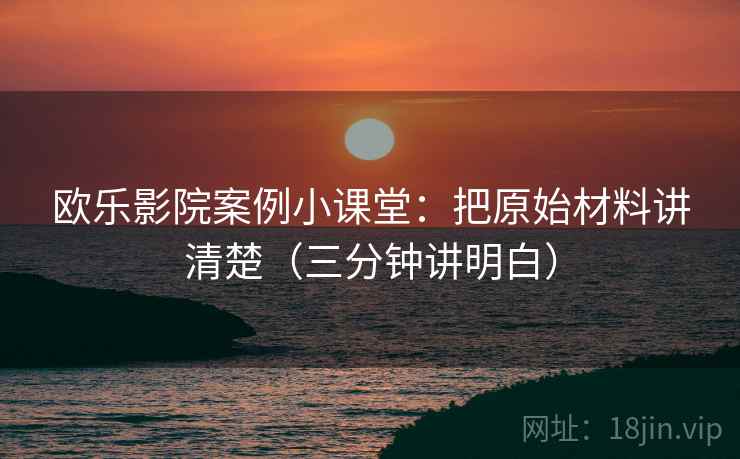 欧乐影院案例小课堂：把原始材料讲清楚（三分钟讲明白）