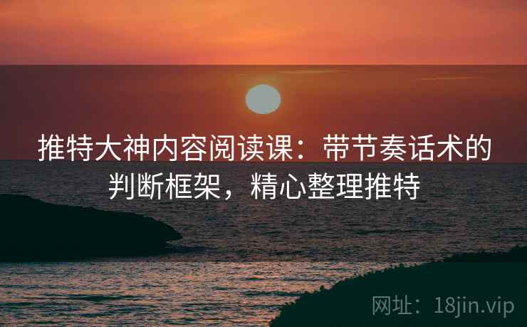 推特大神内容阅读课：带节奏话术的判断框架，精心整理推特