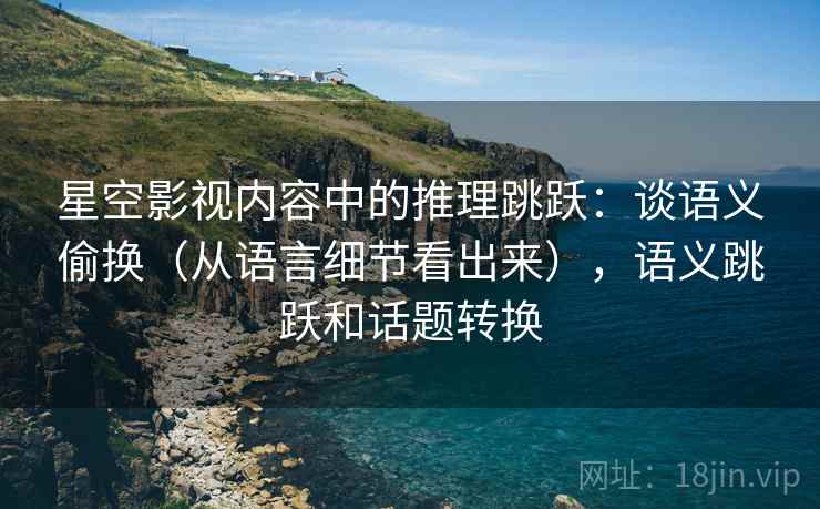 星空影视内容中的推理跳跃：谈语义偷换（从语言细节看出来），语义跳跃和话题转换