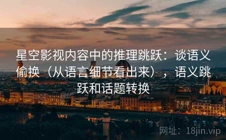 星空影视内容中的推理跳跃：谈语义偷换（从语言细节看出来），语义跳跃和话题转换