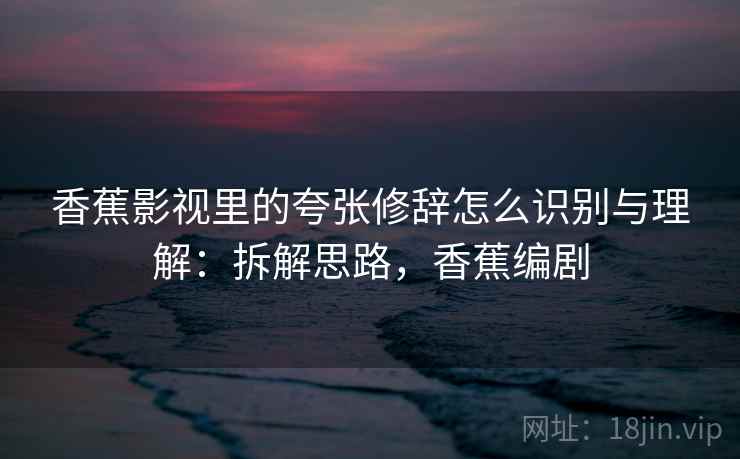 香蕉影视里的夸张修辞怎么识别与理解:拆解思路,香蕉编剧 香蕉影视里的夸张修辞怎么识别与理解:拆解思路,香蕉编剧
