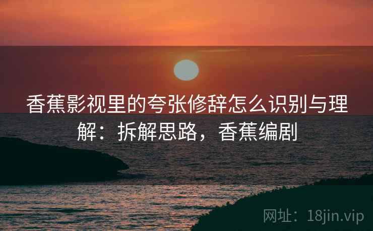 香蕉影视里的夸张修辞怎么识别与理解:拆解思路,香蕉编剧 香蕉影视里的夸张修辞怎么识别与理解:拆解思路,香蕉编剧